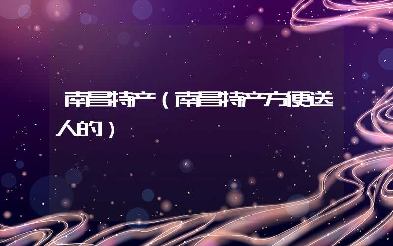 南昌特产（南昌特产方便送人的）