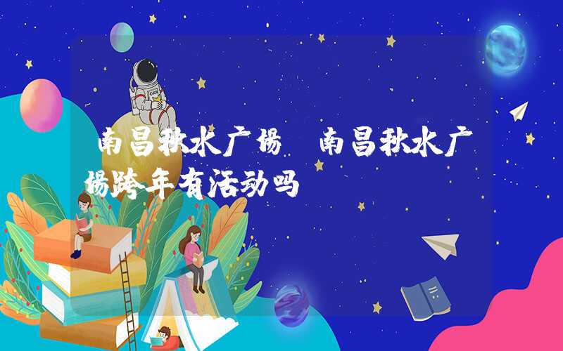 南昌秋水广场（南昌秋水广场跨年有活动吗）