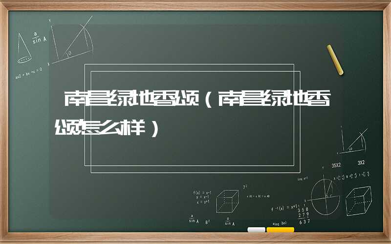 南昌绿地香颂（南昌绿地香颂怎么样）