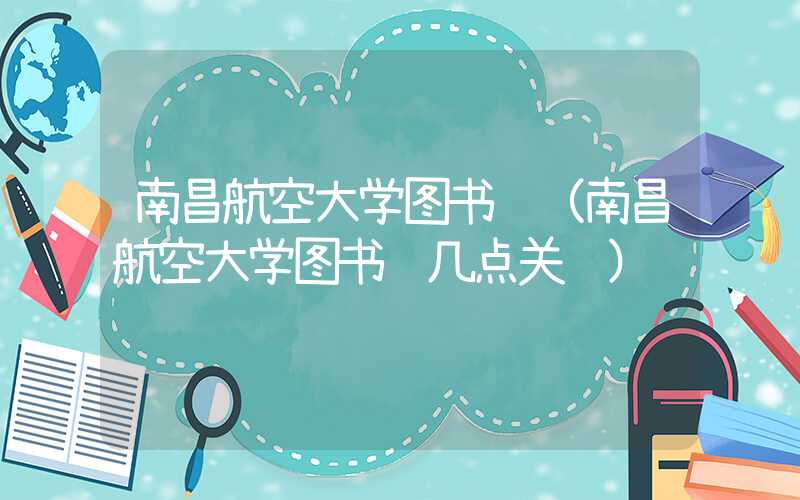 南昌航空大学图书馆（南昌航空大学图书馆几点关门）