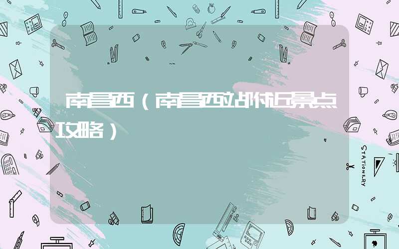 南昌西（南昌西站附近景点攻略）