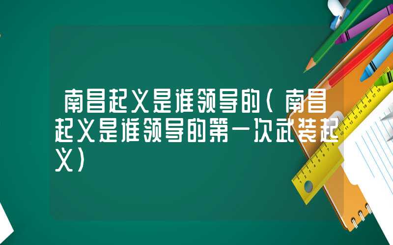 南昌起义是谁领导的（南昌起义是谁领导的第一次武装起义）