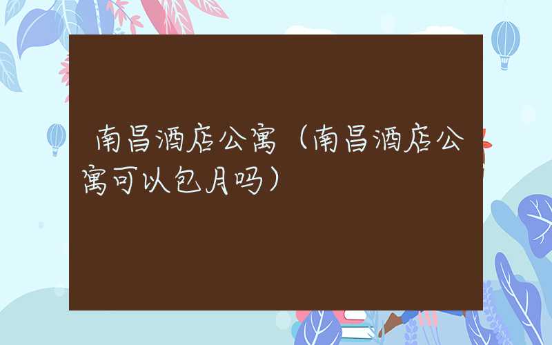 南昌酒店公寓（南昌酒店公寓可以包月吗）