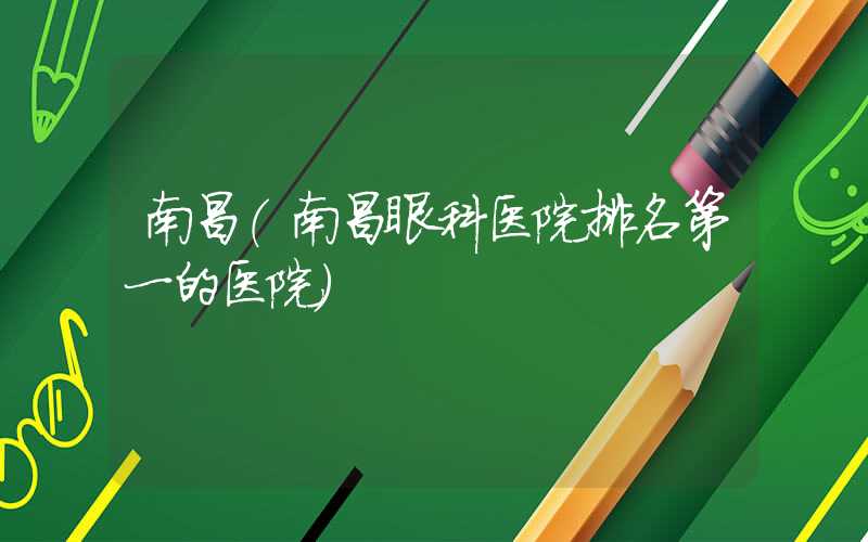 南昌（南昌眼科医院排名第一的医院）