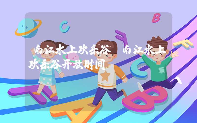 南江水上欢乐谷（南江水上欢乐谷开放时间）
