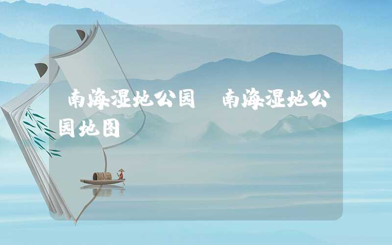 南海湿地公园（南海湿地公园地图）