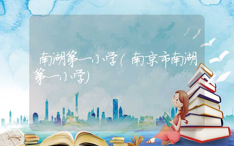 南湖第一小学(南京市南湖第一小学)