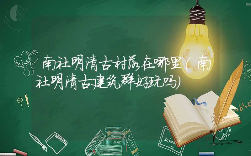 南社明清古村落在哪里（南社明清古建筑群好玩吗）