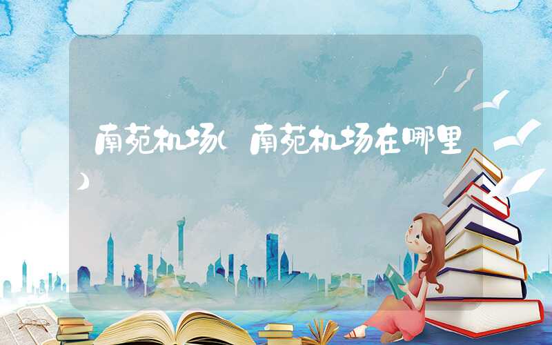 南苑机场（南苑机场在哪里）