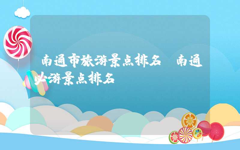 南通市旅游景点排名（南通必游景点排名）