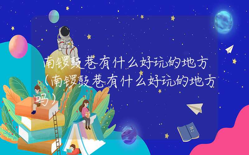 南锣鼓巷有什么好玩的地方（南锣鼓巷有什么好玩的地方吗）