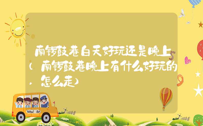 南锣鼓巷白天好玩还是晚上（南锣鼓巷晚上有什么好玩的,怎么走）