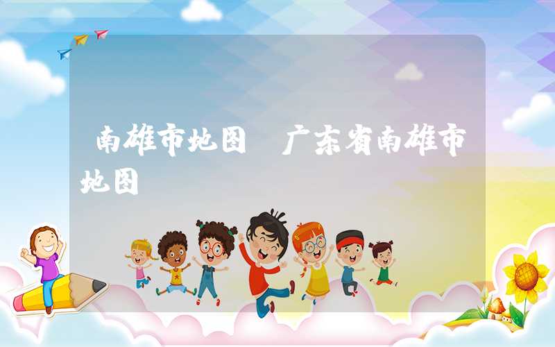 南雄市地图（广东省南雄市地图）