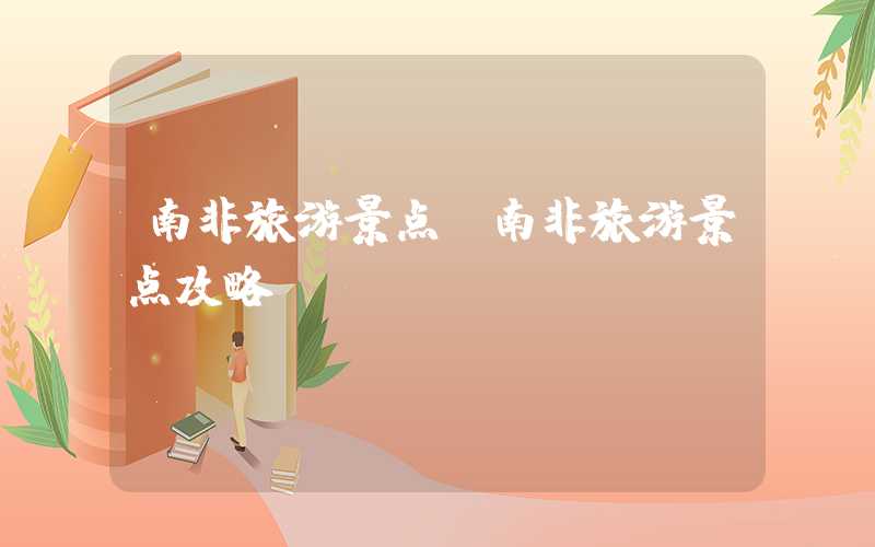 南非旅游景点（南非旅游景点攻略）