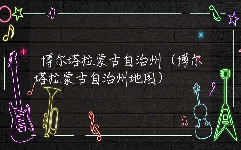 博尔塔拉蒙古自治州（博尔塔拉蒙古自治州地图）
