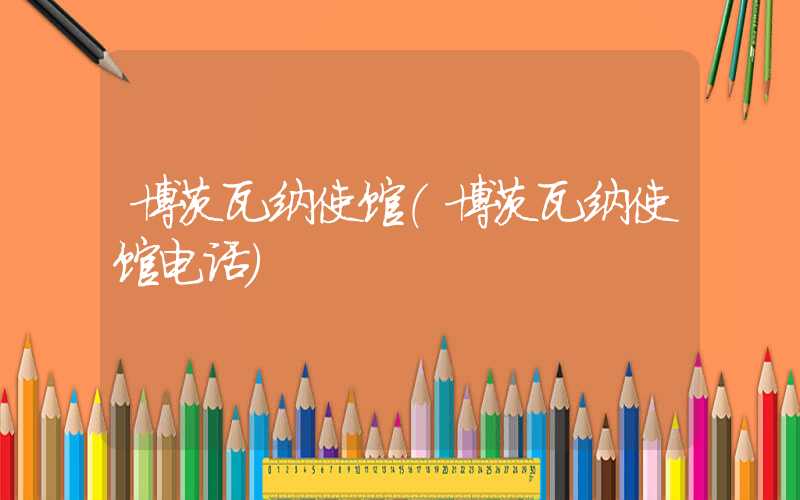 博茨瓦纳使馆（博茨瓦纳使馆电话）