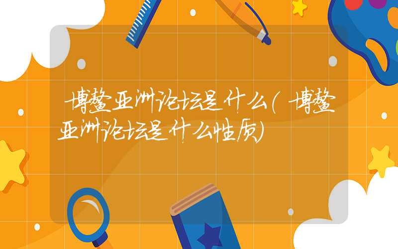 博鳌亚洲论坛是什么（博鳌亚洲论坛是什么性质）