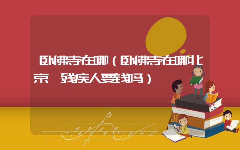 卧佛寺在哪（卧佛寺在哪北京,残疾人要钱吗）