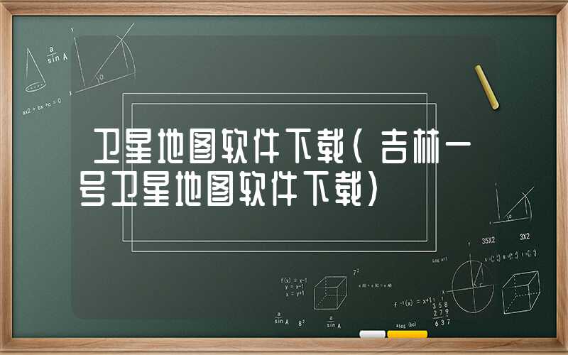 卫星地图软件下载（吉林一号卫星地图软件下载）