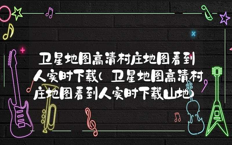 卫星地图高清村庄地图看到人实时下载（卫星地图高清村庄地图看到人实时下载山地）