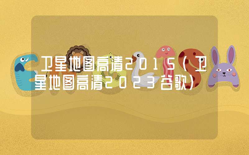 卫星地图高清2015(卫星地图高清2023谷歌)