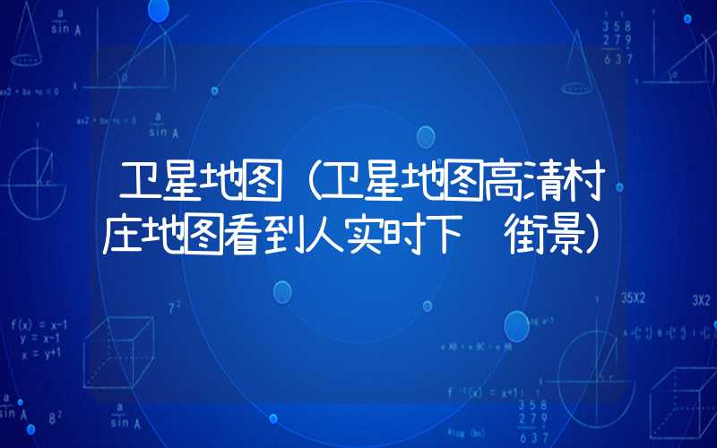 卫星地图（卫星地图高清村庄地图看到人实时下载街景）