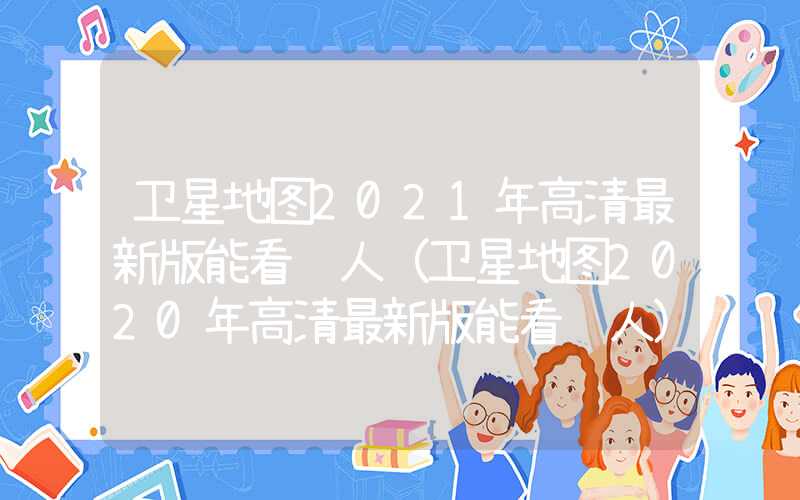 卫星地图2021年高清最新版能看见人（卫星地图2020年高清最新版能看见人）