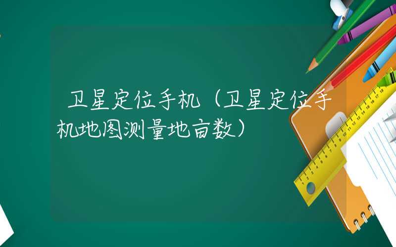 卫星定位手机（卫星定位手机地图测量地亩数）