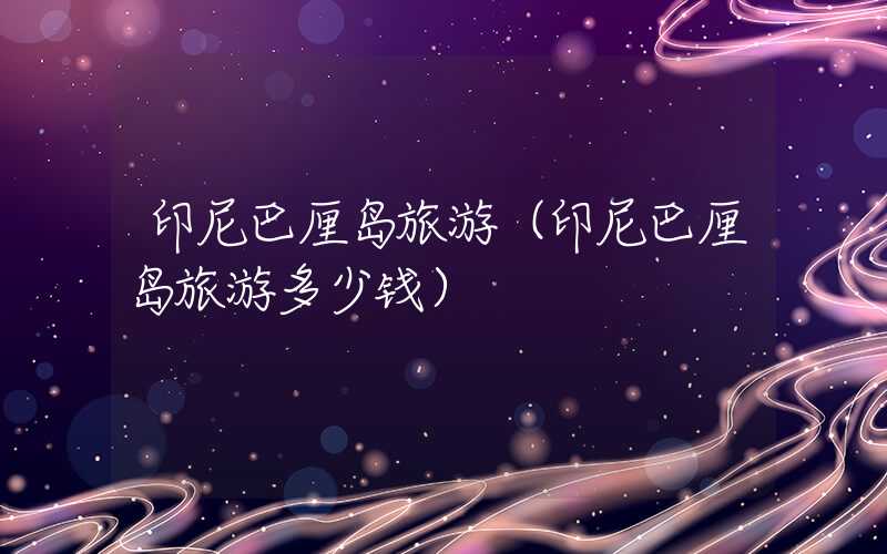 印尼巴厘岛旅游(印尼巴厘岛旅游多少钱)