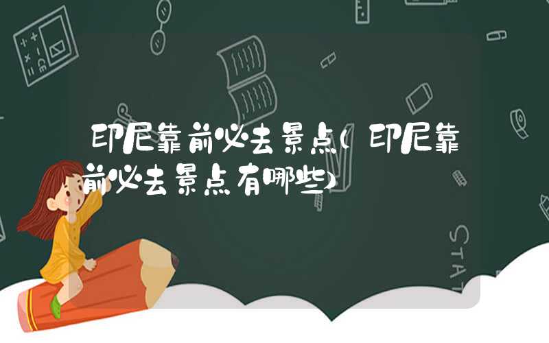 印尼靠前必去景点（印尼靠前必去景点有哪些）