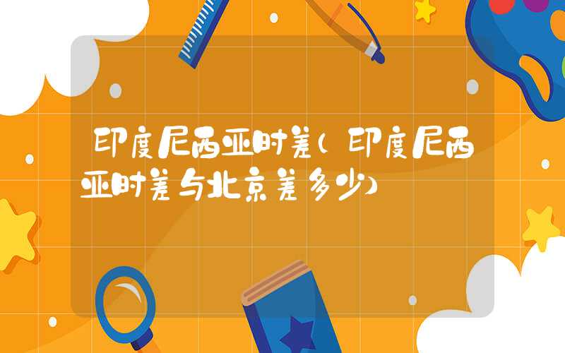 印度尼西亚时差（印度尼西亚时差与北京差多少）