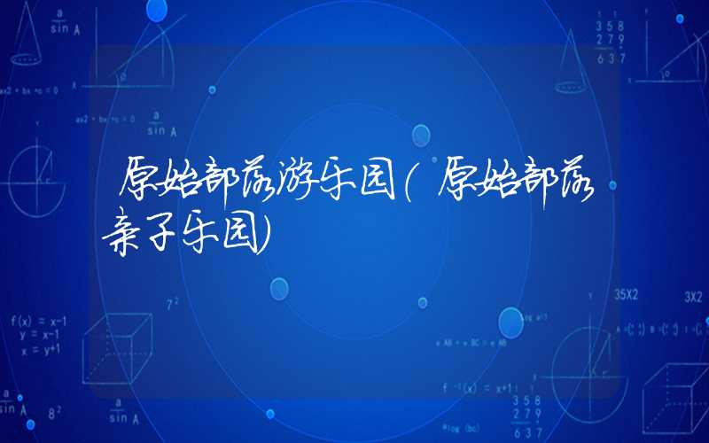 原始部落游乐园（原始部落亲子乐园）
