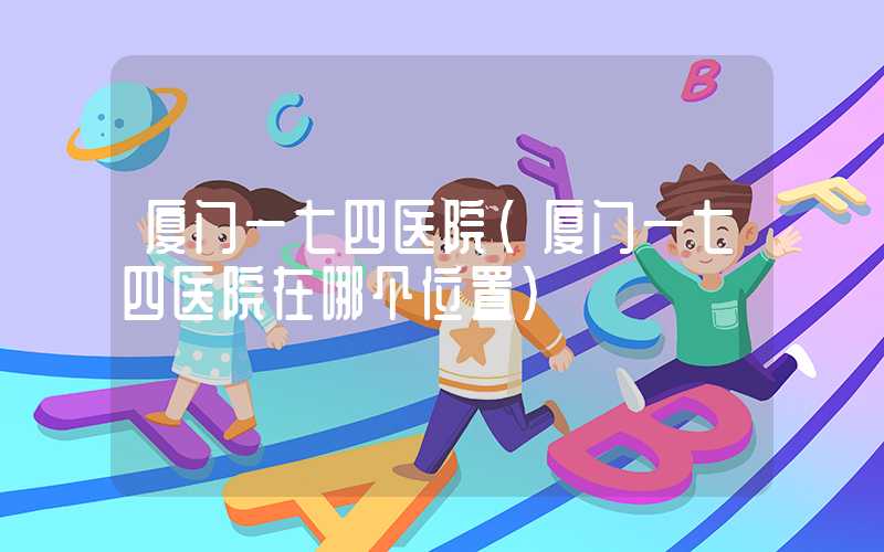 厦门一七四医院（厦门一七四医院在哪个位置）