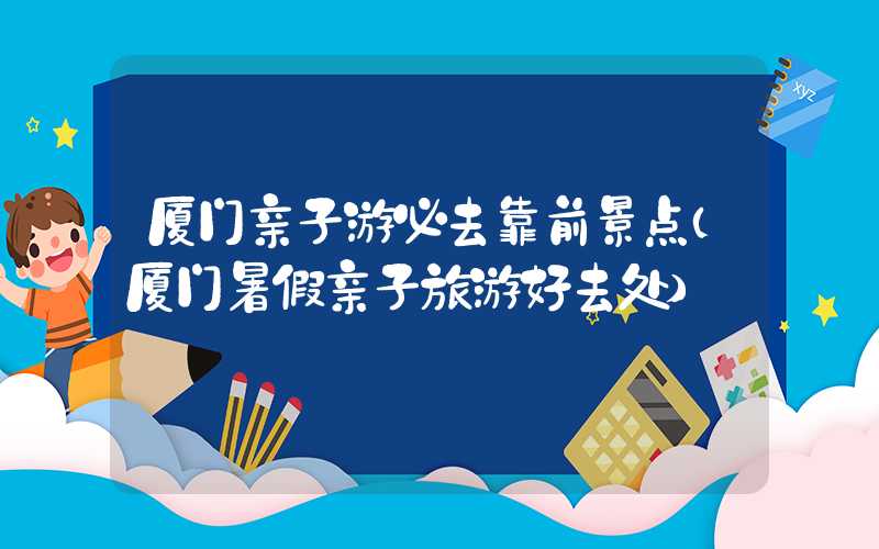 厦门亲子游必去靠前景点（厦门暑假亲子旅游好去处）