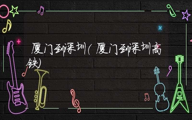 厦门到深圳（厦门到深圳高铁）