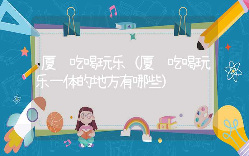 厦门吃喝玩乐（厦门吃喝玩乐一体的地方有哪些）
