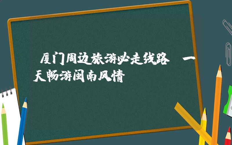 厦门周边旅游必走线路，一天畅游闽南风情