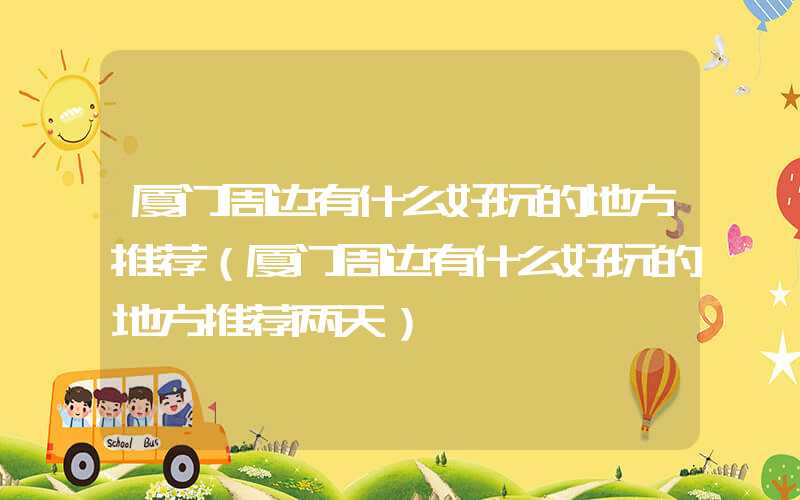 厦门周边有什么好玩的地方推荐（厦门周边有什么好玩的地方推荐两天）