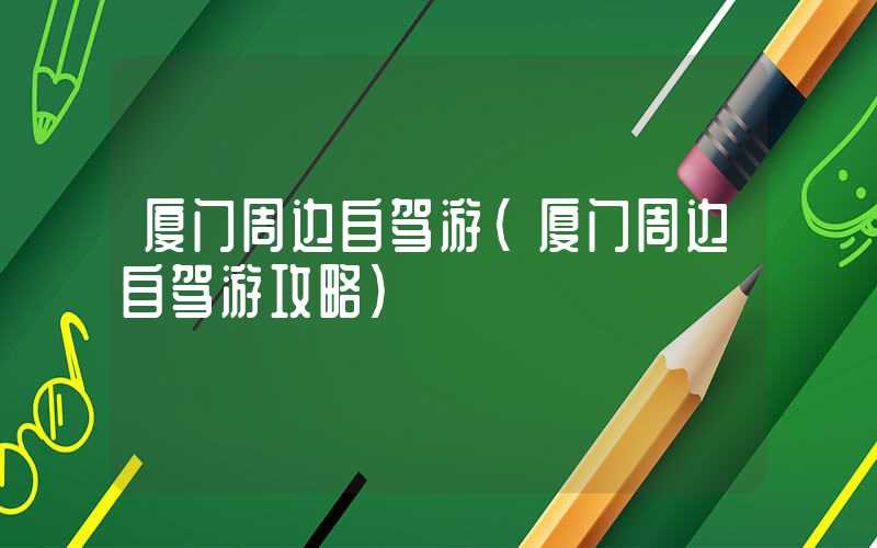 厦门周边自驾游（厦门周边自驾游攻略）