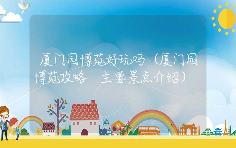 厦门园博苑好玩吗（厦门园博苑攻略 主要景点介绍）