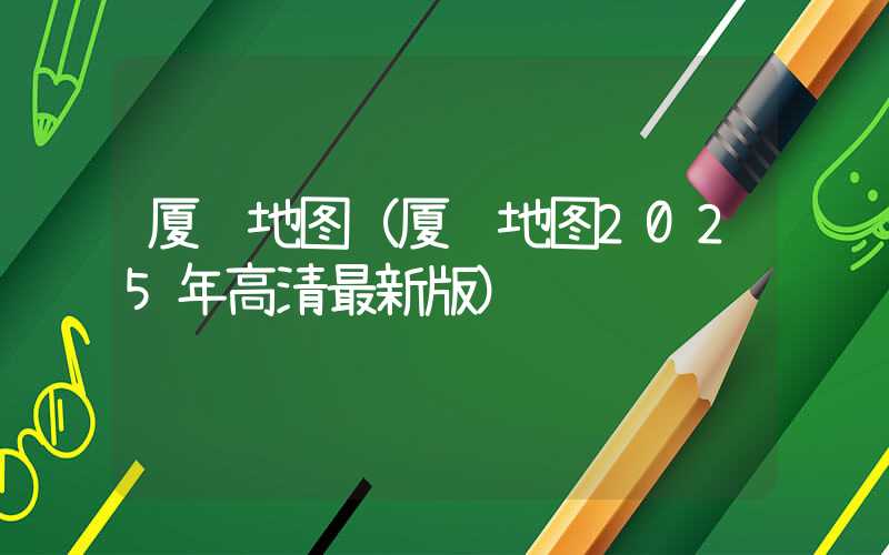 厦门地图(厦门地图2025年高清最新版)