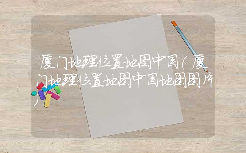 厦门地理位置地图中国（厦门地理位置地图中国地图图片）