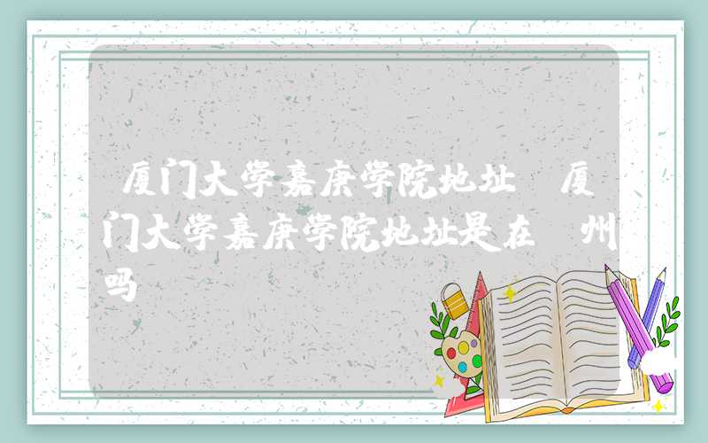 厦门大学嘉庚学院地址（厦门大学嘉庚学院地址是在漳州吗）