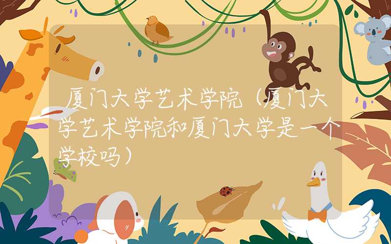 厦门大学艺术学院（厦门大学艺术学院和厦门大学是一个学校吗）