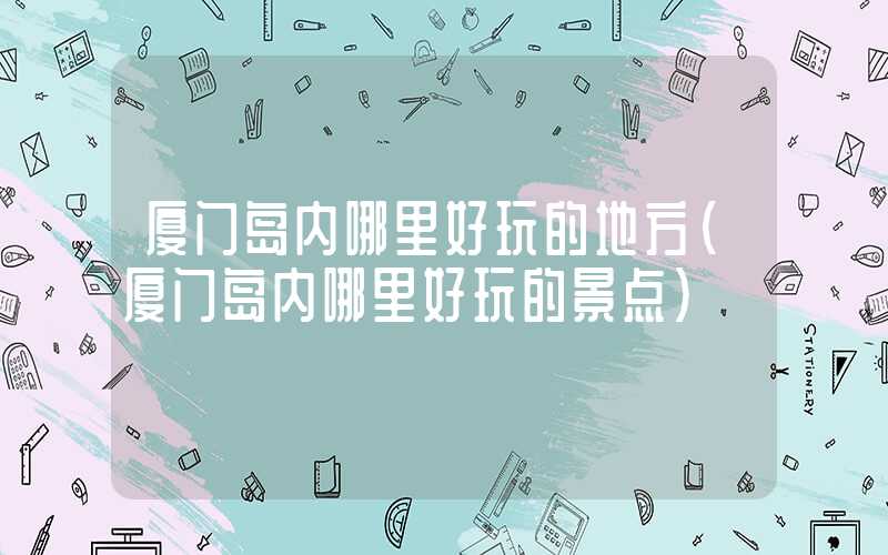 厦门岛内哪里好玩的地方（厦门岛内哪里好玩的景点）