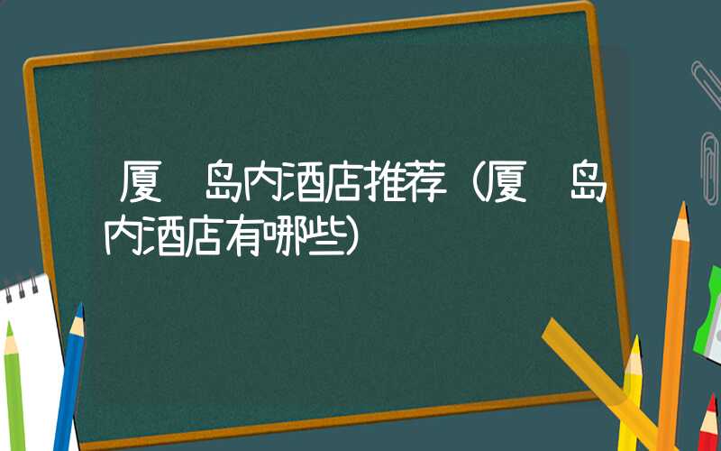 厦门岛内酒店推荐（厦门岛内酒店有哪些）