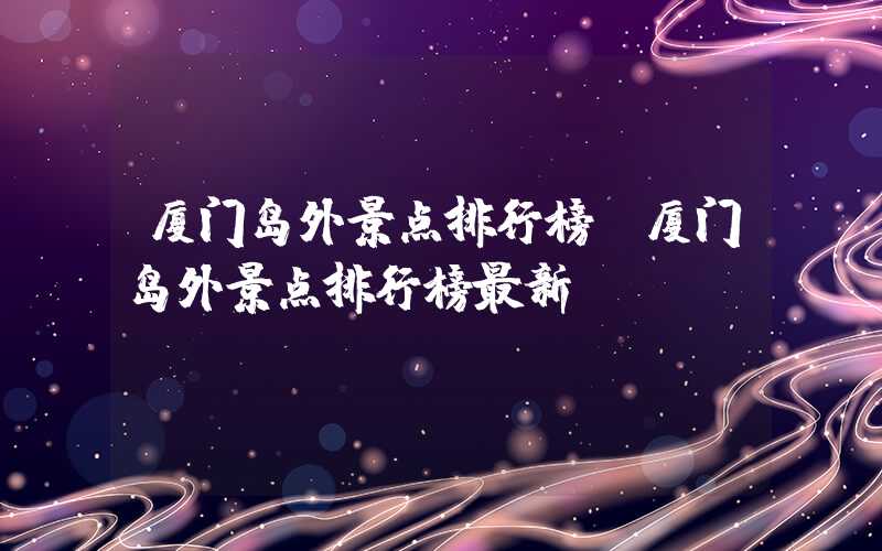 厦门岛外景点排行榜（厦门岛外景点排行榜最新）