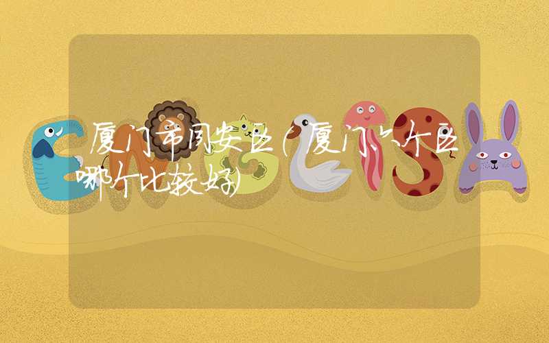 厦门市同安区（厦门六个区哪个比较好）