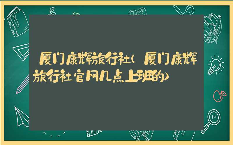 厦门康辉旅行社（厦门康辉旅行社官网几点上班的）