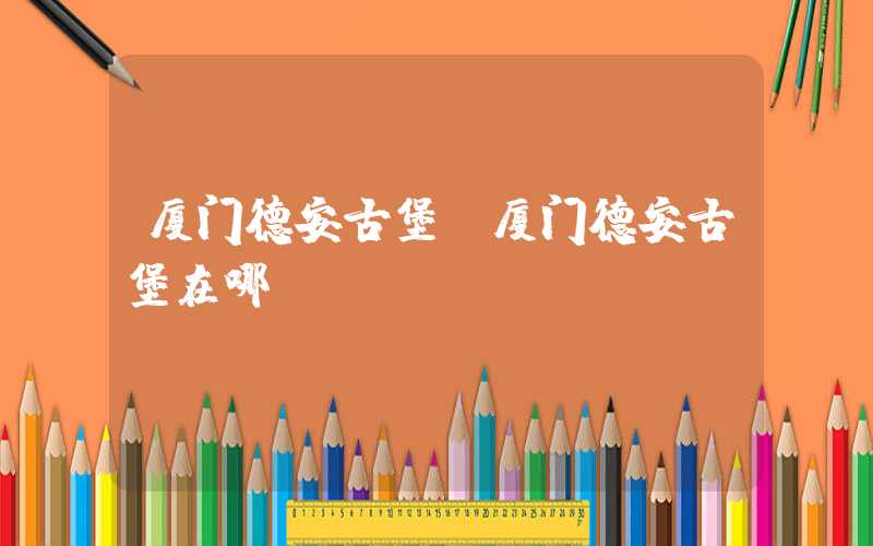 厦门德安古堡(厦门德安古堡在哪)
